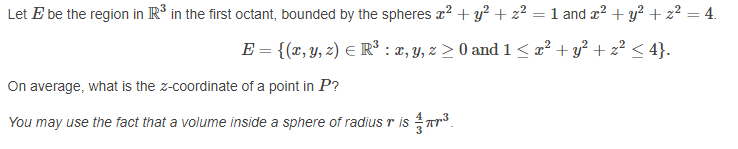 Let E be the region in R³ in the first octant, bounded by the spheres a? + y? + z? = 1 and x? + y? + z² = 4.
E = {(x, Y, z) E R³ : 2, Y, z > 0 and 1< x² + y? + z² < 4}.
On average, what is the z-coordinate of a point in P?
You may use the fact that a volume inside a sphere of radius r is Tr³.
