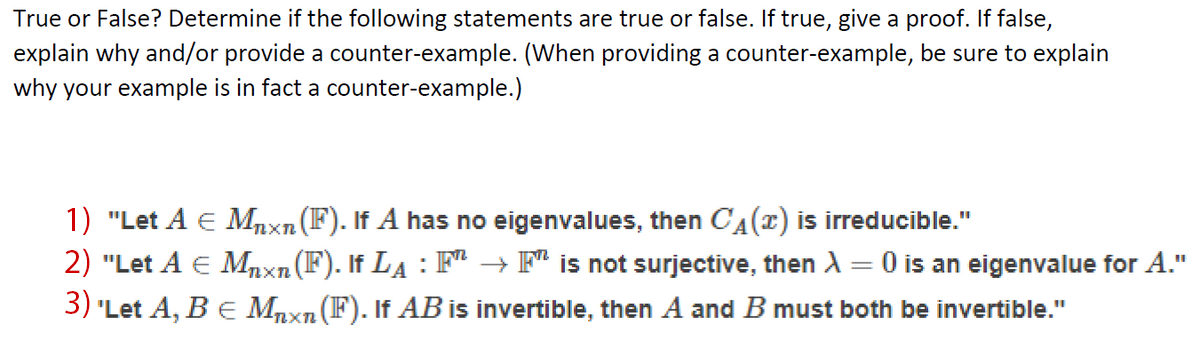 True or False? Determine if the following statements are true or false. If true, give a proof. If false,
explain why and/or provide a counter-example. (When providing a counter-example, be sure to explain
why your example is in fact a counter-example.)
1) "Let A E Mnxn(F). If A has no eigenvalues, then CA(r) is irreducible."
2) "Let A E Mnxn(F). If LA : F → F is not surjective, then A = 0 is an eigenvalue for A."
3) 'Let A, B E Mnxn (F). If ABis invertible, then A and B must both be invertible."
