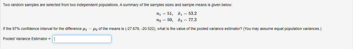 Two random samples are selected from two independent populations. A summary of the samples sizes and sample means is given below:
n1 = 51, ī1 = 53.2
n2 = 50, ī2 = 77.3
If the 97% confidence interval for the difference u1
lz of the means is (-27.678, -20.522), what is the value of the pooled variance estimator? (You may assume equal population variances.)
Pooled Variance Estimator =
