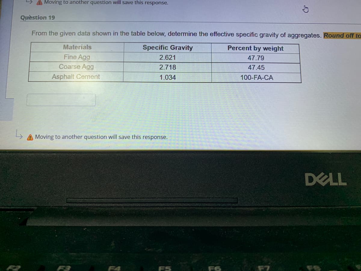 A Moving to another question will save this response.
Quèstion 19
From the given data shown in the table below, determine the effective specific gravity of aggregates. Round off to
Materials
Specific Gravity
Percent by weight
Fine Agg
2.621
47.79
Coarse Agg
2.718
47.45
Asphalt Cement
1.034
100-FA-CA
Moving to another question will save this response.
DELL
