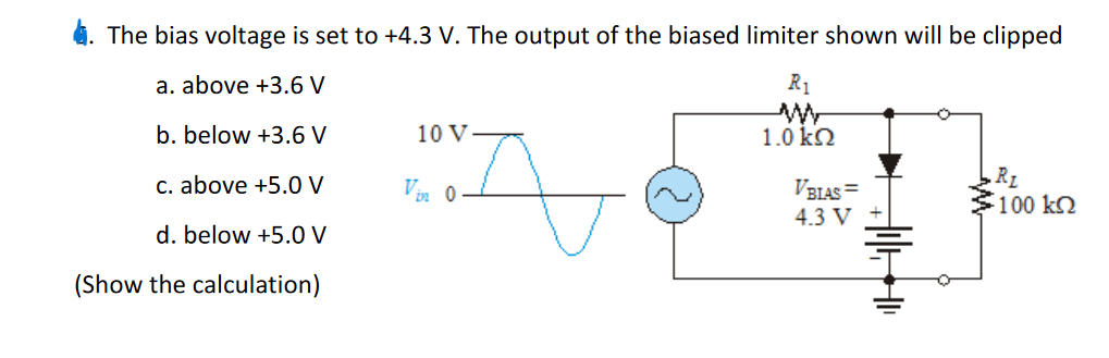 4. The bias voltage is set to +4.3 V. The output of the biased limiter shown will be clipped
а. above +3.6 V
R1
b. below +3.6 V
10 V
1.0 kN
R1
100 k2
C. above +5.O V
Vin 0
VBIAS =
4.3 V
d. below +5.0 V
(Show the calculation)
