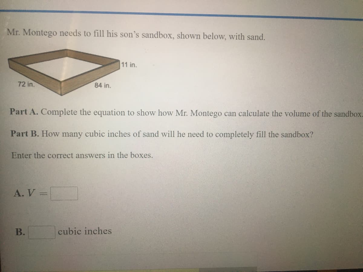 Mr. Montego needs to fill his son's sandbox, shown below, with sand.
11 in.
72 in.
84 in.
Part A. Complete the equation to show how Mr. Montego can calculate the volume of the sandbox.
Part B. How many cubic inches of sand will he need to completely fill the sandbox?
Enter the correct answers in the boxes.
A. V =
cubic inches
B.
