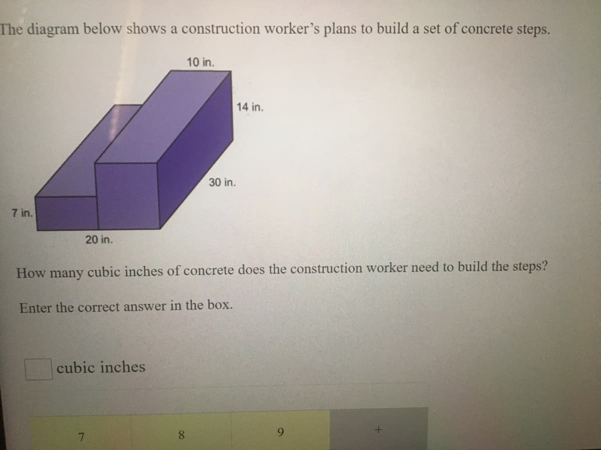 The diagram below shows a construction worker's plans to build a set of concrete steps.
10 in.
14 in.
30 in.
7 in.
20 in.
How many cubic inches of concrete does the construction worker need to build the steps?
Enter the correct answer in the box.
cubic inches
8.
9.

