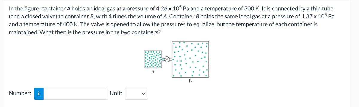 In the figure, container A holds an ideal gas at a pressure of 4.26 x 105 Pa and a temperature of 300 K. It is connected by a thin tube
(and a closed valve) to container B, with 4 times the volume of A. Container B holds the same ideal gas at a pressure of 1.37 x 105 Pa
and a temperature of 400 K. The valve is opened to allow the pressures to equalize, but the temperature of each container is
maintained. What then is the pressure in the two containers?
A
B
Number: i
Unit:
