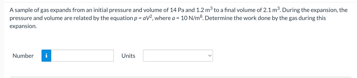 A sample of gas expands from an initial pressure and volume of 14 Pa and 1.2 m3 to a final volume of 2.1 m3. During the expansion, the
pressure and volume are related by the equation p = aV2, where a =
10 N/m8. Determine the work done by the gas during this
expansion.
Number
i
Units
