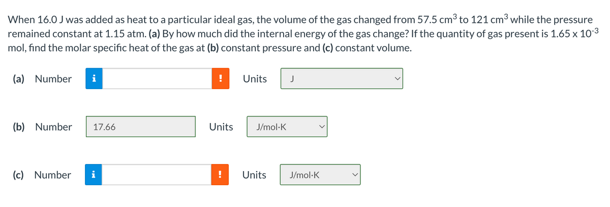 When 16.0 J was added as heat to a particular ideal gas, the volume of the gas changed from 57.5 cm3 to 121 cm3 while the pressure
remained constant at 1.15 atm. (a) By how much did the internal energy of the gas change? If the quantity of gas present is 1.65 x 10-3
mol, find the molar specific heat of the gas at (b) constant pressure and (c) constant volume.
(a) Number
Units
(b) Number
17.66
Units
J/mol·K
(c)
Number
Units
J/mol·K
