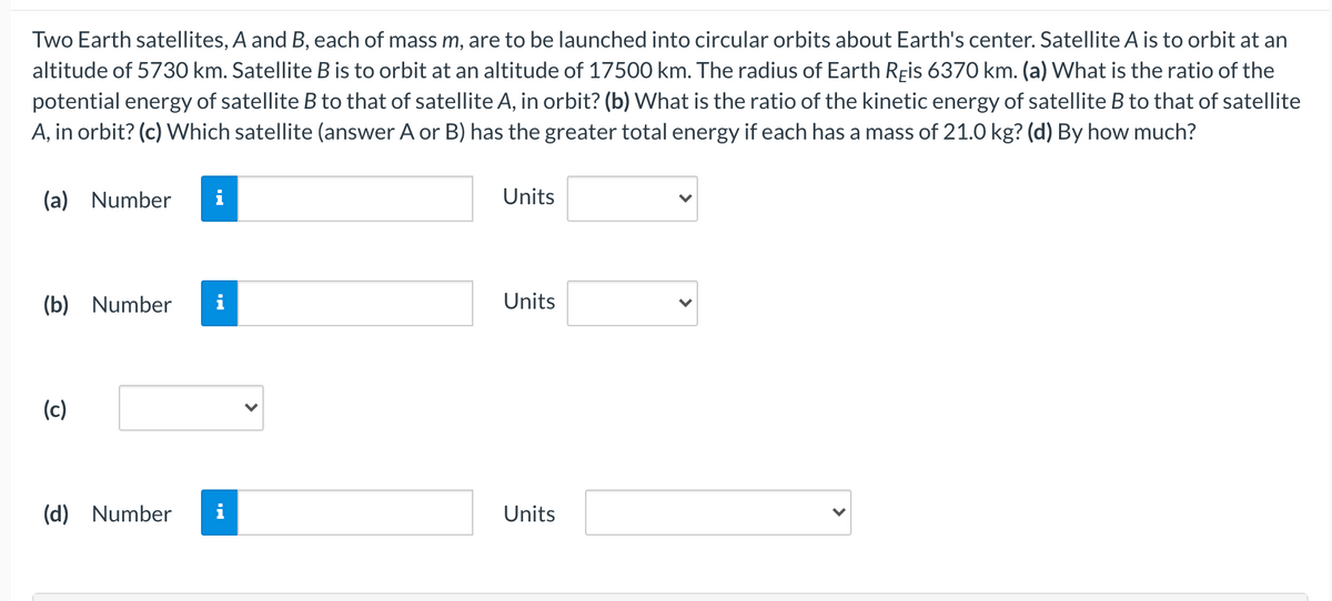 Two Earth satellites, A and B, each of mass m, are to be launched into circular orbits about Earth's center. Satellite A is to orbit at an
altitude of 5730 km. Satellite B is to orbit at an altitude of 17500 km. The radius of Earth Reis 6370 km. (a) What is the ratio of the
potential energy of satellite B to that of satellite A, in orbit? (b) What is the ratio of the kinetic energy of satellite B to that of satellite
A, in orbit? (c) Which satellite (answer A or B) has the greater total energy if each has a mass of 21.0 kg? (d) By how much?
(a) Number
Units
(b) Number
Units
(c)
(d) Number
Units
