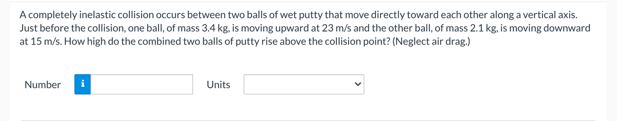 A completely inelastic collision occurs between two balls of wet putty that move directly toward each other along a vertical axis.
Just before the collision, one ball, of mass 3.4 kg, is moving upward at 23 m/s and the other ball, of mass 2.1 kg, is moving downward
at 15 m/s. How high do the combined two balls of putty rise above the collision point? (Neglect air drag.)
Number
i
Units
