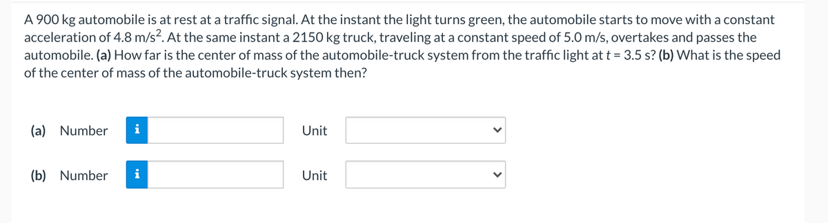 A 900 kg automobile is at rest at a traffic signal. At the instant the light turns green, the automobile starts to move with a constant
acceleration of 4.8 m/s?. At the same instant a 2150 kg truck, traveling at a constant speed of 5.0 m/s, overtakes and passes the
automobile. (a) How far is the center of mass of the automobile-truck system from the traffic light at t = 3.5 s? (b) What is the speed
of the center of mass of the automobile-truck system then?
(a) Number
i
Unit
(b) Number
i
Unit
