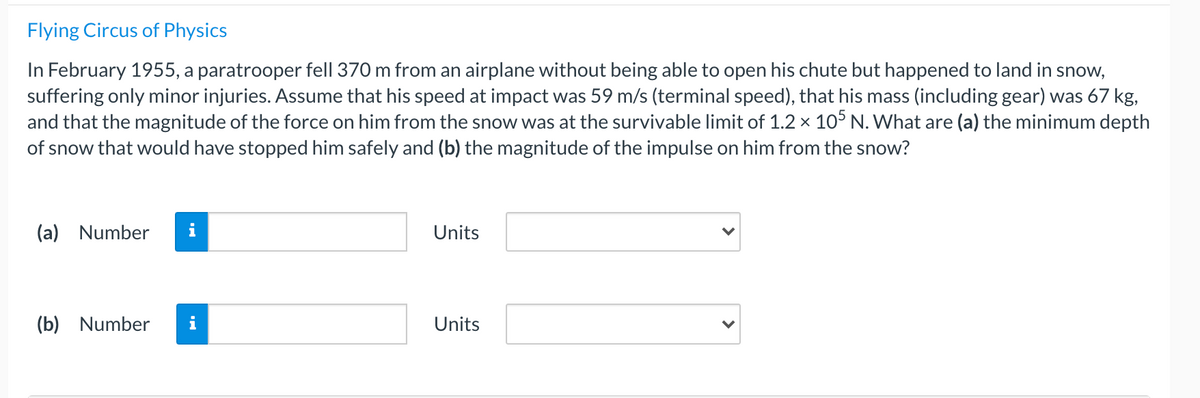 Flying Circus of Physics
In February 1955, a paratrooper fell 370 m from an airplane without being able to open his chute but happened to land in snow,
suffering only minor injuries. Assume that his speed at impact was 59 m/s (terminal speed), that his mass (including gear) was 67 kg,
and that the magnitude of the force on him from the snow was at the survivable limit of 1.2 x 105 N. What are (a) the minimum depth
of snow that would have stopped him safely and (b) the magnitude of the impulse on him from the snow?
(a) Number
Units
(b) Number
Units
>
