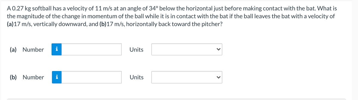 A 0.27 kg softball has a velocity of 11 m/s at an angle of 34° below the horizontal just before making contact with the bat. What is
the magnitude of the change in momentum of the ball while it is in contact with the bat if the ball leaves the bat with a velocity of
(a)17 m/s, vertically downward, and (b)17 m/s, horizontally back toward the pitcher?
(a) Number
Units
(b) Number
i
Units
