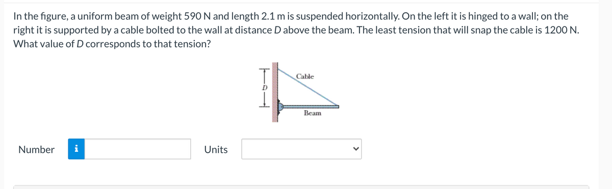 In the figure, a uniform beam of weight 590 N and length 2.1 m is suspended horizontally. On the left it is hinged to a wall; on the
right it is supported by a cable bolted to the wall at distance D above the beam. The least tension that will snap the cable is 1200 N.
What value of D corresponds to that tension?
Cable
Всаm
Number
i
Units
