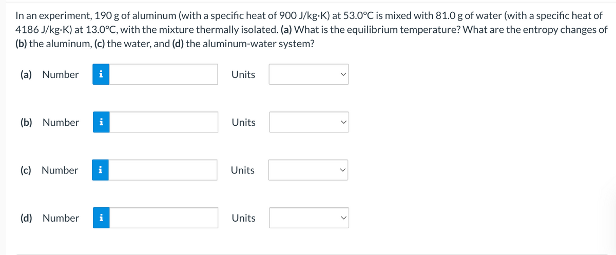 In an experiment, 190 g of aluminum (with a specific heat of 900 J/kg-K) at 53.0°C is mixed with 81.0 g of water (with a specific heat of
4186 J/kg-K) at 13.0°C, with the mixture thermally isolated. (a) What is the equilibrium temperature? What are the entropy changes of
(b) the aluminum, (c) the water, and (d) the aluminum-water system?
(a) Number
Units
(b) Number
i
Units
(c) Number
Units
(d) Number
i
Units
>
>
>

