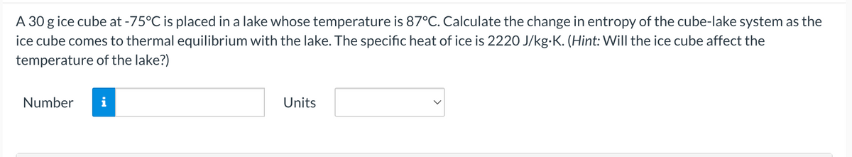A 30 g ice cube at -75°C is placed in a lake whose temperature is 87°C. Calculate the change in entropy of the cube-lake system as the
ice cube comes to thermal equilibrium with the lake. The specific heat of ice is 2220 J/kg-K. (Hint: Will the ice cube affect the
temperature of the lake?)
Number
i
Units
