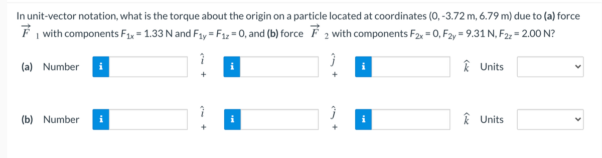 In unit-vector notation, what is the torque about the origin on a particle located at coordinates (0, -3.72 m, 6.79 m) due to (a) force
F 1 with components F1x = 1.33 N and F1y = F1z = 0, and (b) force F 2 with components F2x = 0, F2y = 9.31 N, F22 = 2.00 N?
%3D
%3D
(a) Number
i
k Units
+
(b) Number
i
i
k Units
+
+

