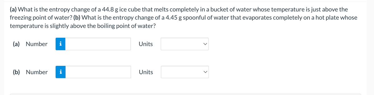 (a) What is the entropy change of a 44.8 g ice cube that melts completely in a bucket of water whose temperature is just above the
freezing point of water? (b) What is the entropy change of a 4.45 g spoonful of water that evaporates completely on a hot plate whose
temperature is slightly above the boiling point of water?
(a) Number
Units
(b) Number
i
Units
