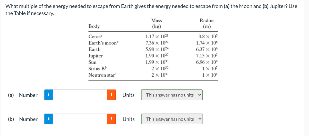 What multiple of the energy needed to escape from Earth gives the energy needed to escape from (a) the Moon and (b) Jupiter? Use
the Table if necessary.
Mass
Radius
Body
(kg)
(m)
Ceres“
1.17 x 1021
3.8 × 105
Earth's moon“
7.36 x 1022
1.74 x 10°
Earth
5.98 x 1024
6.37 x 10°
Jupiter
1.90 × 1027
7.15 x 107
Sun
1.99 × 1030
6.96 x 108
2 x 1030
2х 1030
1 × 107
1 × 104
Sirius B*
Neutron star
(a) Number
Units
This answer has no units
(b) Number
Units
This answer has no units
