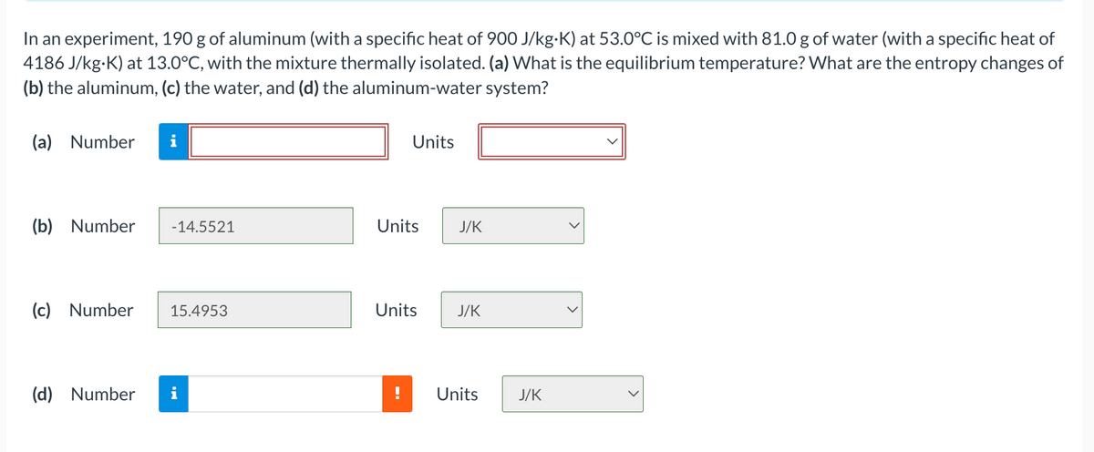 In an experiment, 190 g of aluminum (with a specific heat of 900 J/kg-K) at 53.0°C is mixed with 81.0 g of water (with a specific heat of
4186 J/kg-K) at 13.0°C, with the mixture thermally isolated. (a) What is the equilibrium temperature? What are the entropy changes of
(b) the aluminum, (c) the water, and (d) the aluminum-water system?
(a) Number
i
Units
(b) Number
-14.5521
Units
J/K
(c) Number
15.4953
Units
J/K
(d) Number
Units
J/K

