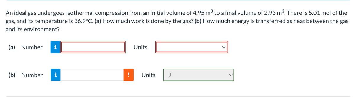 An ideal gas undergoes isothermal compression from an initial volume of 4.95 m3 to a final volume of 2.93 m3. There is 5.01 mol of the
gas, and its temperature is 36.9°C. (a) How much work is done by the gas? (b) How much energy is transferred as heat between the gas
and its environment?
(a) Number
i
Units
(b) Number
i
Units
