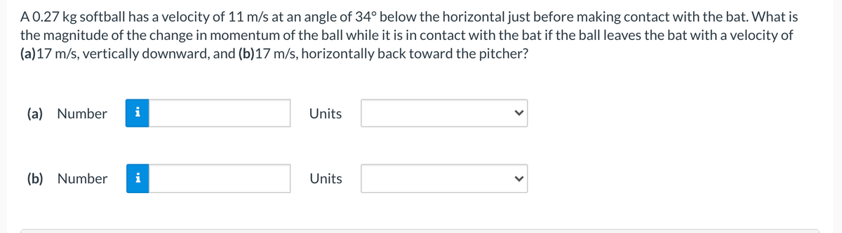 A 0.27 kg softball has a velocity of 11 m/s at an angle of 34° below the horizontal just before making contact with the bat. What is
the magnitude of the change in momentum of the ball while it is in contact with the bat if the ball leaves the bat with a velocity of
(a)17 m/s, vertically downward, and (b)17 m/s, horizontally back toward the pitcher?
(a) Number
Units
(b) Number
i
Units
