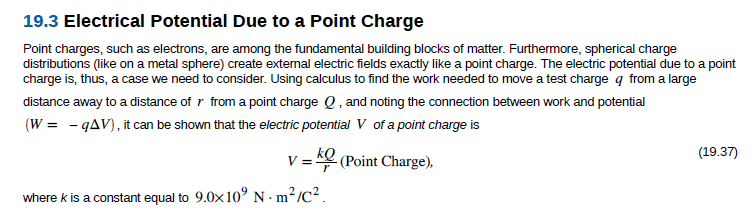 19.3 Electrical Potential Due to a Point Charge
Point charges, such as electrons, are among the fundamental building blocks of matter. Furthermore, spherical charge
distributions (like on a metal sphere) create external electric fields exactly like a point charge. The electric potential due to a point
charge is, thus, a case we need to consider. Using calculus to find the work needed to move a test charge q from a large
distance away to a distance of r from a point charge Q, and noting the connection between work and potential
(W = - qAV), it can be shown that the electric potential V of a point charge is
(19.37)
V = (Point Charge),
kQ
where k is a constant equal to 9.0x10° N · m²/C² .
