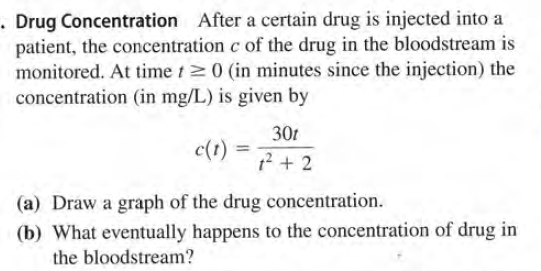 . Drug Concentration After a certain drug is injected into a
patient, the concentration c of the drug in the bloodstream is
monitored. At time t>0 (in minutes since the injection) the
concentration (in mg/L) is given by
30t
c(t) =
%3D
12 + 2
(a) Draw a graph of the drug concentration.
(b) What eventually happens to the concentration of drug in
the bloodstream?
