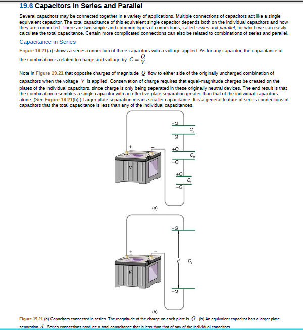 19.6 Capacitors in Series and Parallel
Several capacitors may be connected together in a variety of applications. Multiple connections of capacitors act like a single
equivalent capacitor. The total capacitance of this equivalent single capacitor depends both on the individual capacitors and how
they are connected. There are two simple and common types of connections, called series and parallel, for which we can easily
calculate the total capacitance. Certain more complicated connections can also be related to combinations of series and parallel.
Capacitance in Series
Figure 19.21(a) shows a series connection of three capacitors with a voltage applied. As for any capacitor, the capacitance of
the combination is related to charge and voltage by C =.
%3D
Note in Figure 19.21 that opposite charges of magnitude Q flow to either side of the originally uncharged combination of
capacitors when the voltage V is applied. Conservation of charge requires that equal-magnitude charges be created on the
plates of the individual capacitors, since charge is only being separated in these originally neutral devices. The end result is that
the combination resembles a single capacitor with an effective plate separation greater than that of the individual capacitors
alone. (See Figure 19.21(b).) Larger plate separation means smaller capacitance. It is a general feature of series connections of
capacitors that the total capacitance is less than any of the individual capacitances.
C.
-Q
C,
(a)
(b)
Figure 19.21 (a) Capacitors connected in series. The magnitude of the charge on each plate is Q. (0) An equivalent capacitor has a larger plate
senaration d Series conertions croduce a total canacitance that izless than theat of any of the indvidual.canaritors
