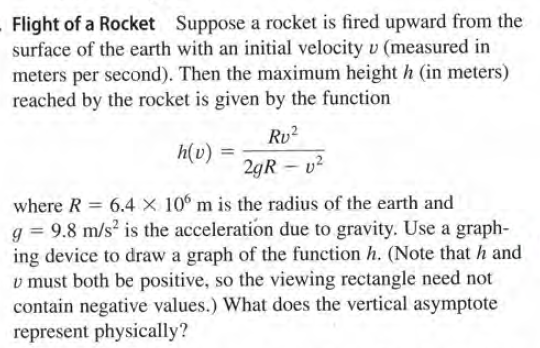 Flight of a Rocket Suppose a rocket is fired upward from the
surface of the earth with an initial velocity v (measured in
meters per second). Then the maximum height h (in meters)
reached by the rocket is given by the function
Rv2
h(v) =
2gR – v²
where R = 6.4 × 10° m is the radius of the earth and
g = 9.8 m/s? is the acceleration due to gravity. Use a graph-
ing device to draw a graph of the function h. (Note that h and
v must both be positive, so the viewing rectangle need not
contain negative values.) What does the vertical asymptote
represent physically?
