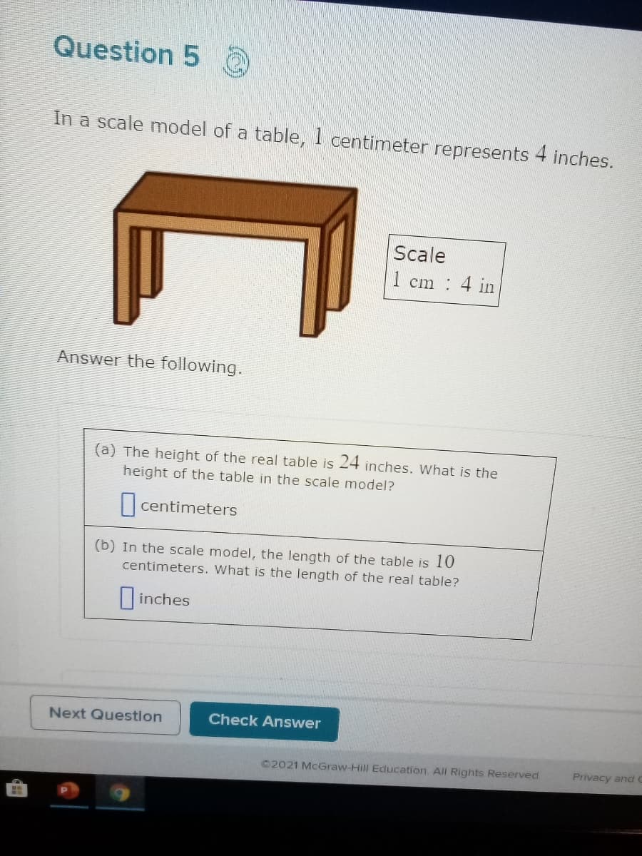 Question 5
In a scale model of a table, 1 centimeter represents 4 inches.
Scale
1 cm 4 in
Answer the following.
(a) The height of the real table is 24 inches. What is the
height of the table in the scale model?
|centimeters
(b) In the scale model, the length of the table is 10
centimeters. What is the length of the real table?
|inches
Next Question
Check Answer
©2021 McGraw-Hill Education AIll Rights Reserved
Privacy and C
