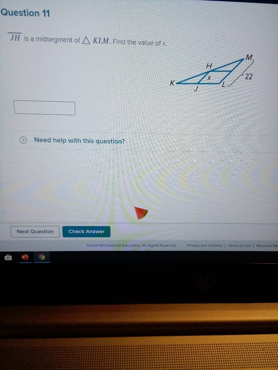 Question 11
JH is a midsegment of A KLM. Find the value of x.
H
22
Need help with this question?
Next Questlon
Check Answer
©2021 McGraw-Hill Education. All Rights Reserved.
Privacy and Cookies | Terms of Use | Minimum Re
