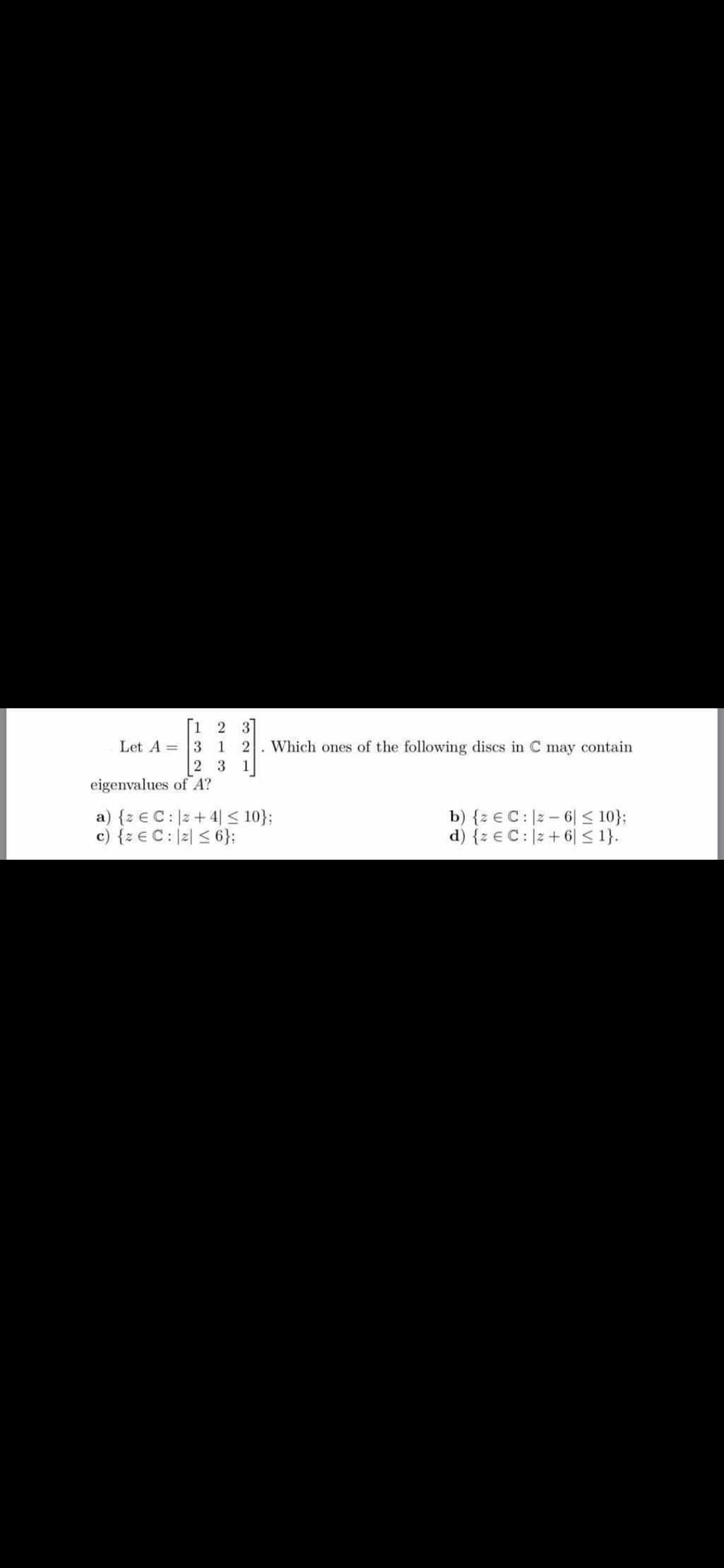 1 2 3
Let A = 3 1 2
2 3 1
Which ones of the following discs in C may contain
eigenvalues of A?
a) {z € C:|2+ 4| < 10};
c) {z € C: |2| < 6};
b) {z € C: |2 – 6| < 10};
d) {z € C:|2 + 6| < 1}.
