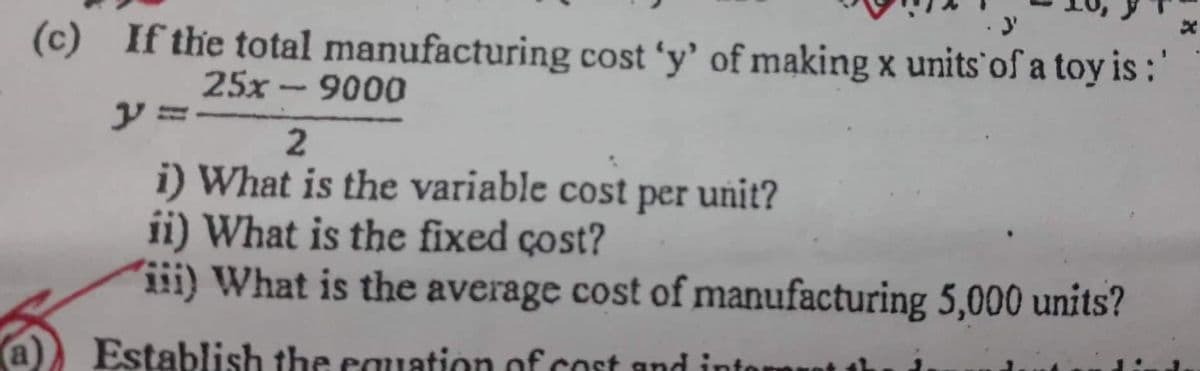 a
3'
(c) If the total manufacturing cost 'y' of making x units of a toy is :'
25x-9000
2
i) What is the variable cost per unit?
ii) What is the fixed cost?
iii) What is the average cost of manufacturing 5,000 units?
Establish the equation of cost and inter