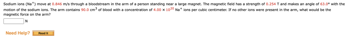 Sodium ions (Na+) move at 0.846 m/s through a bloodstream in the arm of a person standing near a large magnet. The magnetic field has a strength of 0.254 T and makes an angle of 63.0° with the
motion of the sodium ions. The arm contains 90.0 cm³ of blood with a concentration of 4.00 × 1020 Na+ ions per cubic centimeter. If no other ions were present in the arm, what would be the
magnetic force on the arm?
N
Need Help? Read It