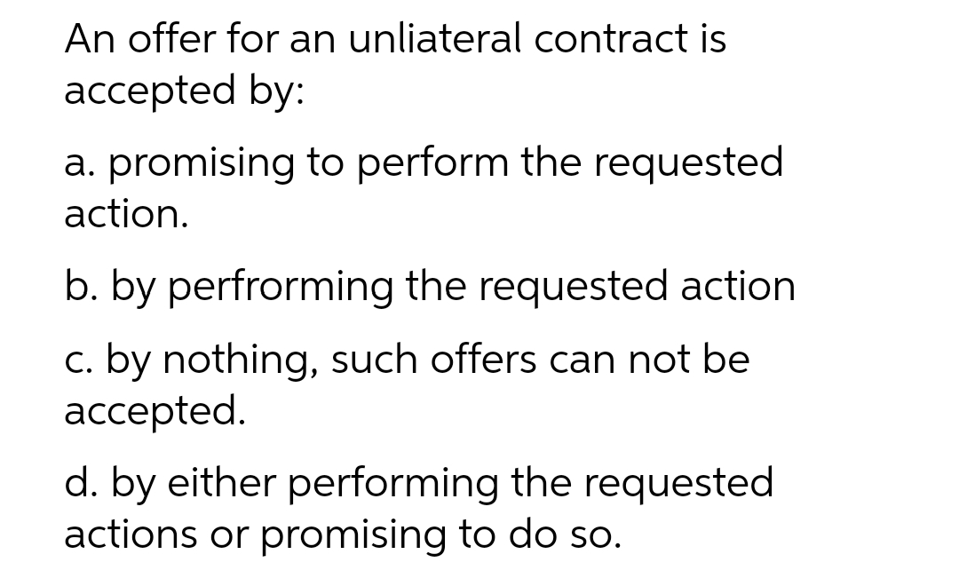 An offer for an unliateral contract is
accepted by:
a. promising to perform the requested
action.
b. by perfrorming the requested action
c. by nothing, such offers can not be
ассеpted.
d. by either performing the requested
actions or promising to do so.
