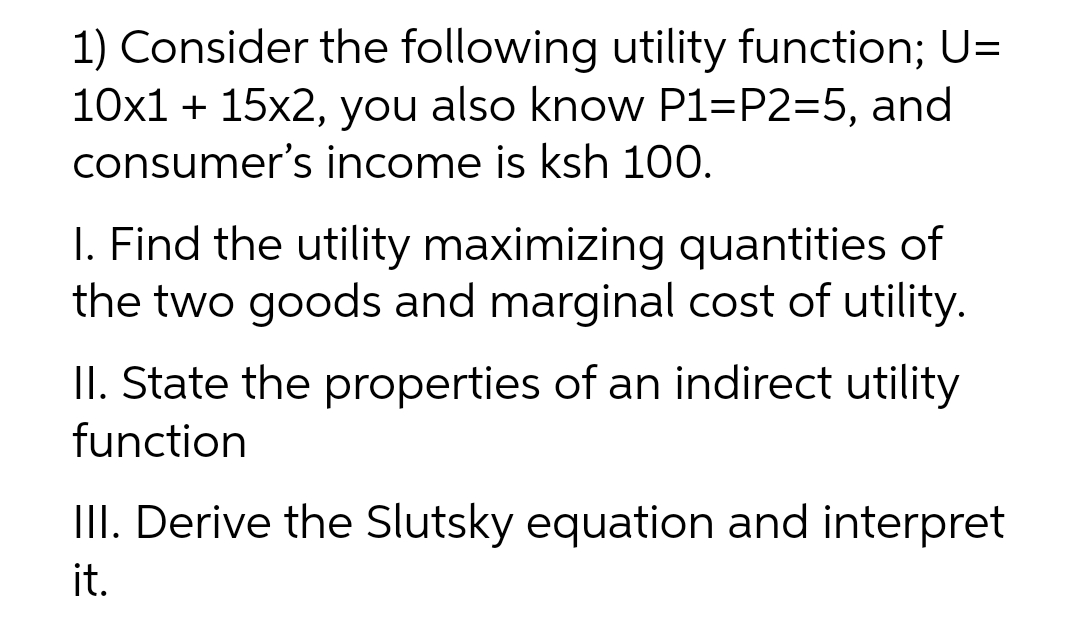 1) Consider the following utility function; U=
10x1 + 15x2, you also know P1=P2=5, and
consumer's income is ksh 100.
I. Find the utility maximizing quantities of
the two goods and marginal cost of utility.
II. State the properties of an indirect utility
function
III. Derive the Slutsky equation and interpret
it.
