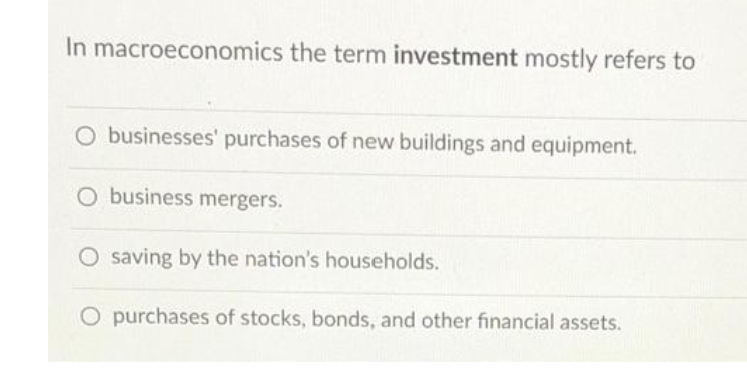In macroeconomics the term investment mostly refers to
O businesses' purchases of new buildings and equipment.
O business mergers.
O saving by the nation's households.
O purchases of stocks, bonds, and other financial assets.
