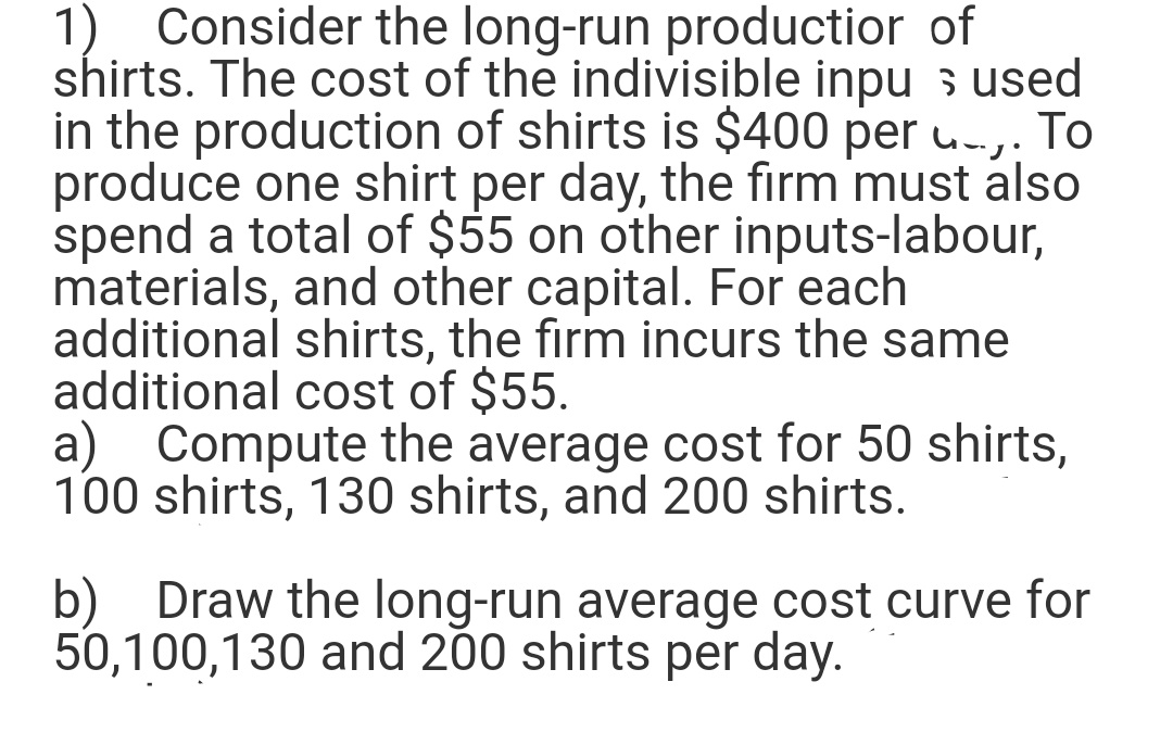 1) Consider the long-run productior of
shirts. The cost of the indivisible inpu s used
in the production of shirts is $400 per u.-,. To
produce one shirt per day, the firm must also
spend a total of $55 on other inputs-labour,
materials, and other capital. For each
additional shirts, the firm incurs the same
additional cost of $55.
a) Compute the average cost for 50 shirts,
100 shirts, 130 shirts, and 200 shirts.
b) Draw the long-run average cost curve for
50,100,130 and 200 shirts per day.
