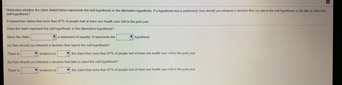 Determine whether the claim stated below represents the null hypothesis or the alternative hypothesis. If a hypothesis test is performed, how should you interpret a decision that (a) rejects the null hypothesis or (b) fails to reject the
null hypothesis?
A researcher claims that more than 87% of people had at least one health care visit in the past year.
Does the claim represent the null hypothesis or the alternative hypothesis?
Since the claim
a statement of equality, it represents the
hypothesis.
(a) How should you interpret a decision that rejects the null hypothesis?
There is
evidence to
V the claim that more than 87% of people had at least one health care visit in the past year.
(b) How should you interpret a decision that fails to reject the null hypothesis?
There is
evidence to
the claim that more than 87% of people had at least one health care visit in the past year.
