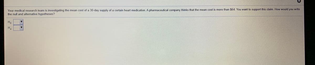 Your medical research team is investigating the mean cost of a 30-day supply of a certain heart medication. A pharmaceutical company thinks that the mean cost is more than $64. You want to support this claim. How would you write
the null and alternative hypotheses?
Ho
H3:
