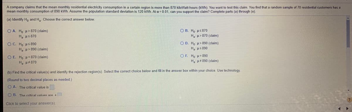 A company claims that the mean monthly residential electricity consumption in a certain region is more than 870 kiloWatt-hours (kWh). You want to test this claim. You find that a random sample of 70 residential customers has a
mean monthly consumption of 890 kWh. Assume the population standard deviation is 120 kWh. At a= 0.01, can you support the claim? Complete parts (a) through (e).
(a) Identify Ho and Ha. Choose the correct answer below.
O B. Ho: µs870
O A. Ho: p> 870 (claim)
H3: us 870
Ha p> 870 (claim)
O C. Ho: us890
Ha: p>890 (claim)
O D. Ho µ > 890 (claim)
Ha ps 890
O E. Ho u= 870 (claim)
Ha: µ#870
OF. Ho H= 890
H p#890 (claim)
(b) Find the critical value(s) and identify the rejection region(s). Select the correct choice below and fill in the answer box within your choice. Use technology.
(Round to two decimal places as needed.)
O A. The critical value is
OB. The critical values are +
Click to select your answer(s).
