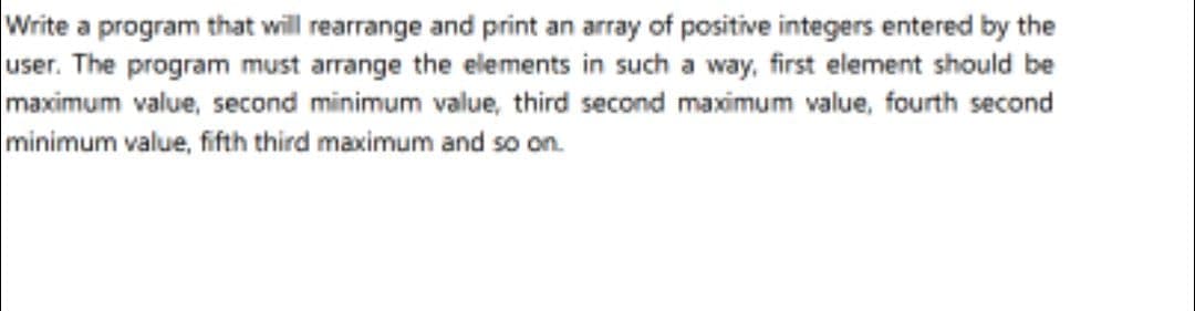 Write a program that will rearrange and print an array of positive integers entered by the
user. The program must arrange the elements in such a way, first element should be
maximum value, second minimum value, third second maximum value, fourth second
minimum value, fifth third maximum and so on.
