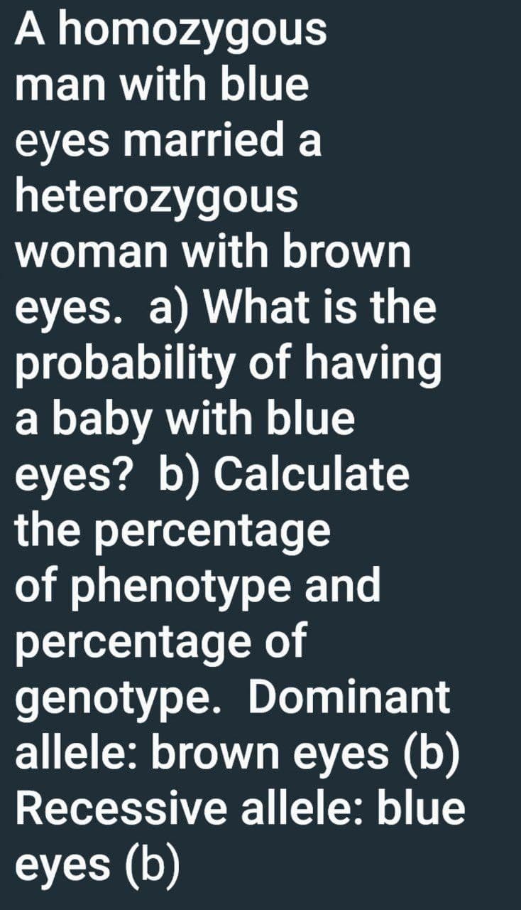 A homozygous
man with blue
eyes married a
heterozygous
woman with brown
eyes. a) What is the
probability of having
a baby with blue
eyes? b) Calculate
the percentage
of phenotype and
percentage of
genotype. Dominant
allele: brown eyes (b)
Recessive allele: blue
eyes (b)
