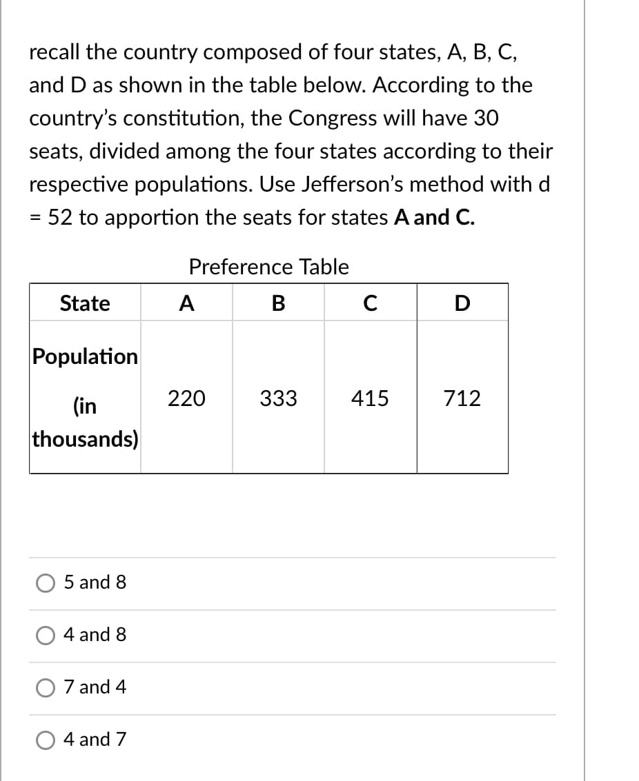 recall the country composed of four states, A, B, C,
and D as shown in the table below. According to the
country's constitution, the Congress will have 3O
seats, divided among the four states according to their
respective populations. Use Jefferson's method with d
= 52 to apportion the seats for states A and C.
Preference Table
State
A
В
C
D
Population
(in
220
333
415
712
thousands)
5 and 8
4 and 8
7 and 4
4 and 7
