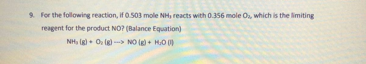 9. For the following reaction, if 0.503 mole NH3 reacts with 0.356 mole O2, which is the limiting
reagent for the product NO? (Balance Equation)
NH3 (g) + O2 (g) ---> NO (g) + H20 (1)
