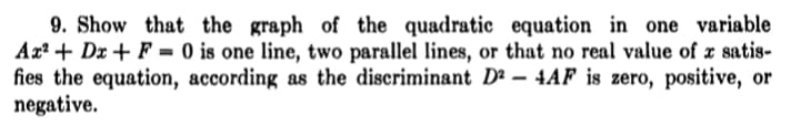 9. Show that the graph of the quadratic equation in one variable
Ax² + Dx + F = 0 is one line, two parallel lines, or that no real value of x satis-
fies the equation, according as the discriminant D² – 4AF is zero, positive, or
negative.
