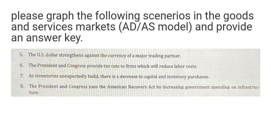 please graph the following scenerios in the goods
and services markets (AD/AS model) and provide
an answer key.
5. The U.S. dollar strengthens against the currency of a major trading partner.
6. The President and Congress provide tax cuts to firms which will reduce labor costs.
7. As inventories unexpectedly build, there is a decrease in capital and inventory purchases.
8. The President and Congress pass the American Recovery Act by increasing government spending on infrastruc-
ture.
