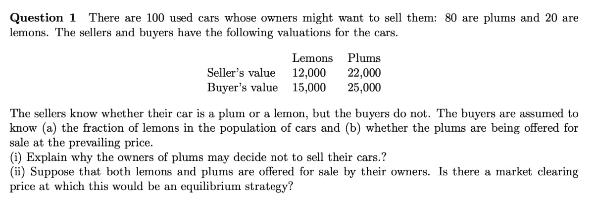 Question 1
lemons. The sellers and buyers have the following valuations for the cars.
There are 100 used cars whose owners might want to sell them: 80 are plums and 20 are
Lemons
Plums
Seller's value
Buyer's value
12,000
15,000
22,000
25,000
The sellers know whether their car is a plum or a lemon, but the buyers do not. The buyers are assumed to
know (a) the fraction of lemons in the population of cars and (b) whether the plums are being offered for
sale at the prevailing price.
(i) Explain why the owners of plums may decide not to sell their cars.?
(ii) Suppose that both lemons and plums are offered for sale by their owners. Is there a market clearing
price at which this would be an equilibrium strategy?
