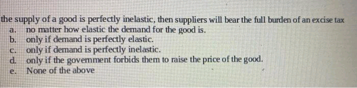 the supply of a good is perfectly inelastic, then suppliers will bear the full burden of an excise tax
no matter how elastic the demand for the good is.
b. only if demand is perfectly elastic.
only if demand is perfectly inelastic.
d. only if the govemment forbids them to raise the price of the good.
None of the above
a.
:C.
e.
