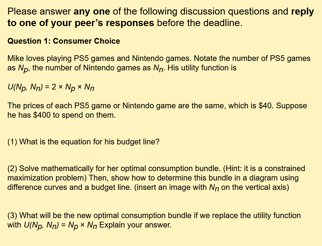 Please answer any one of the following discussion questions and reply
to one of your peer's responses before the deadline.
Question 1: Consumer Choice
Mike loves playing PS5 games and Nintendo games. Notate the number of PS5 games
as Np, the number of Nintendo games as Nn. His utility function is
U(Np, Nn) = 2 x Np x Nn
The prices of each PS5 game or Nintendo game are the same, which is $40. Suppose
he has $400 to spend on them.
(1) What is the equation for his budget line?
(2) Solve mathematically for her optimal consumption bundle. (Hint: it is a constrained
maximization problem) Then, show how to determine this bundle in a diagram using
difference curves and a budget line. (insert an image with Nn on the vertical axis)
(3) What will be the new optimal consumption bundle if we replace the utility function
with U(Np, Nn) = Np x Nn Explain your answer.
