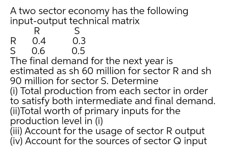 A two sector economy has the following
input-output technical matrix
R
0.4
0.3
0.5
0.6
The final demand for the next year is
estimated as sh 60 million for sector R and sh
90 million for sector S. Determine
(i) Total production from each sector in order
to satisfy both intermediate and final demand.
(ii)Total worth of primary inputs for the
production level in (i)
(iii) Account for the usage of sector R output
(iv) Account for the sources of sector Q input
S
